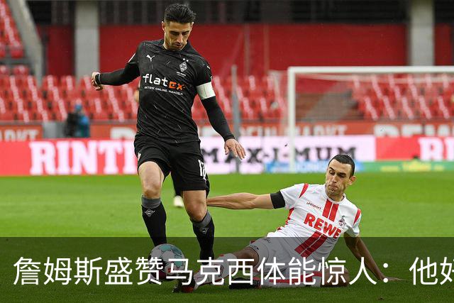 詹姆斯盛赞马克西体能惊人：他好像根本不会累